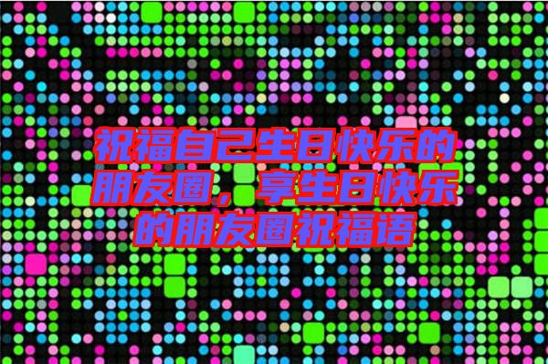 祝福自己生日快樂的朋友圈，享生日快樂的朋友圈祝福語