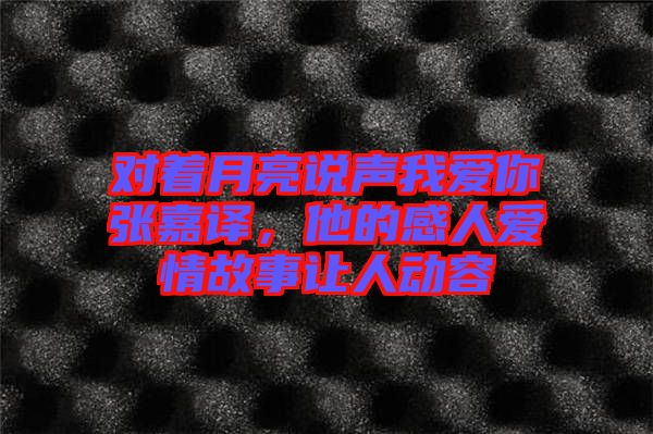 對著月亮說聲我愛你張嘉譯，他的感人愛情故事讓人動容