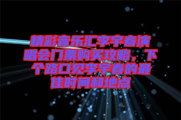 精彩音樂匯李宇春演唱會門票購買攻略，下個路口見李宇春的最佳時間和地點