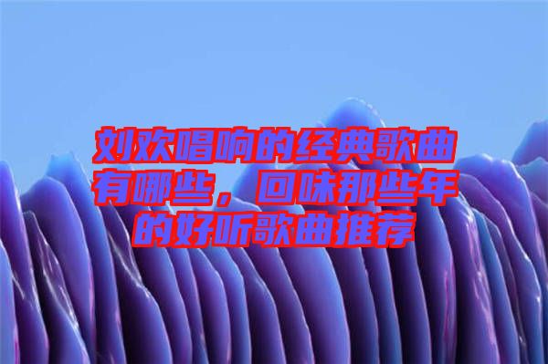 劉歡唱響的經典歌曲有哪些，回味那些年的好聽歌曲推薦