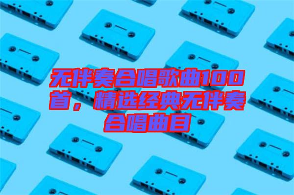 無伴奏合唱歌曲100首，精選經典無伴奏合唱曲目
