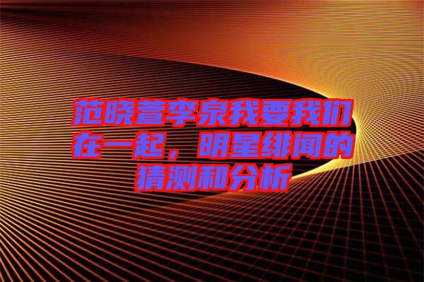 范曉萱李泉我要我們在一起，明星緋聞的猜測和分析