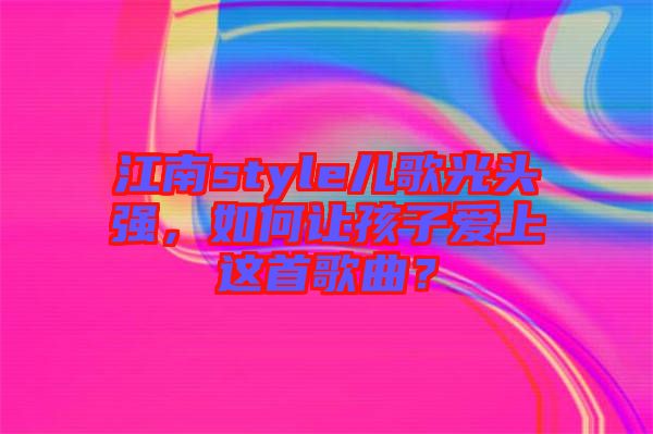江南style兒歌光頭強，如何讓孩子愛上這首歌曲？