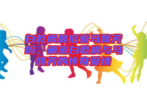 白乾楓最后愛馬馥芳嗎，解密白乾楓與馬馥芳的傳奇愛情