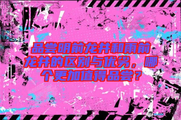 品嘗明前龍井和雨前龍井的區別與優劣，哪個更加值得品嘗？