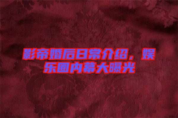 影帝婚后日常介紹，娛樂圈內幕大曝光