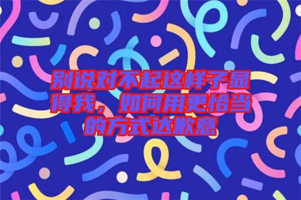 別說對不起這樣子顯得我，如何用更恰當的方式達歉意