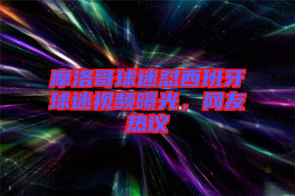摩洛哥球迷懟西班牙球迷視頻曝光，網(wǎng)友熱議
