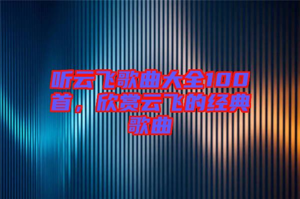聽云飛歌曲大全100首，欣賞云飛的經典歌曲