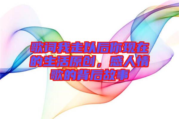 歌詞我走以后你現在的生活原創，感人情歌的背后故事