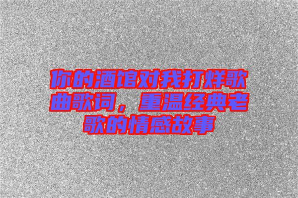 你的酒館對我打烊歌曲歌詞，重溫經典老歌的情感故事