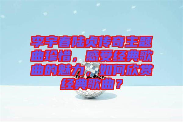 李宇春陸貞傳奇主題曲珍惜，感受經典歌曲的魅力，如何欣賞經典歌曲？