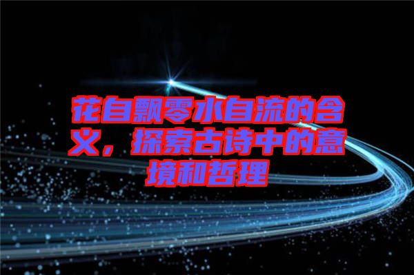 花自飄零水自流的含義，探索古詩中的意境和哲理