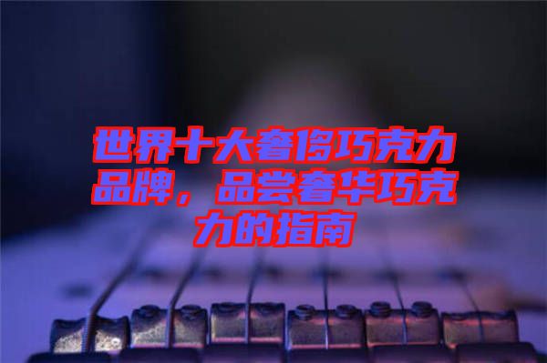 世界十大奢侈巧克力品牌，品嘗奢華巧克力的指南