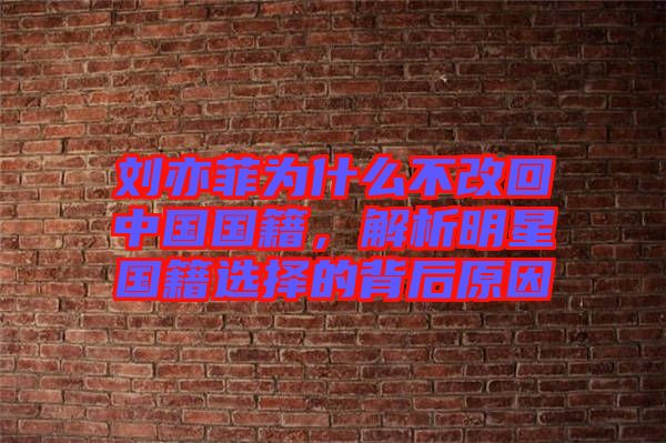 劉亦菲為什么不改回中國國籍，解析明星國籍選擇的背后原因
