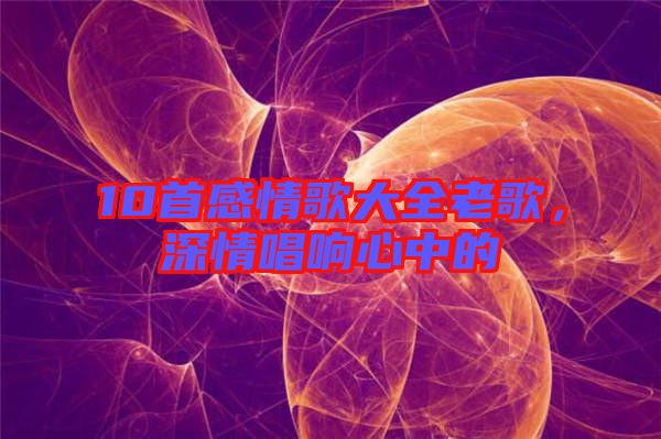 10首感情歌大全老歌，深情唱響心中的