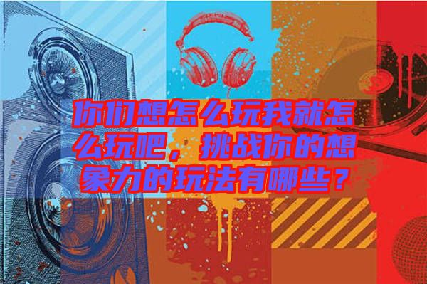 你們想怎么玩我就怎么玩吧，挑戰(zhàn)你的想象力的玩法有哪些？