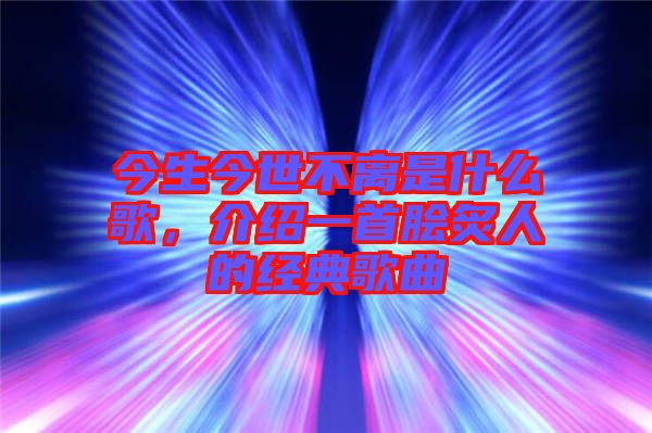 今生今世不離是什么歌，介紹一首膾炙人的經典歌曲