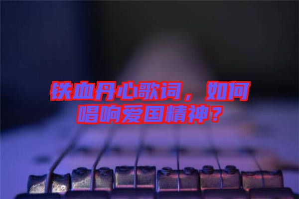 鐵血丹心歌詞，如何唱響愛國精神？