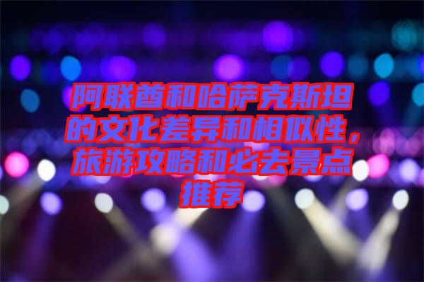 阿聯(lián)酋和哈薩克斯坦的文化差異和相似性，旅游攻略和必去景點推薦