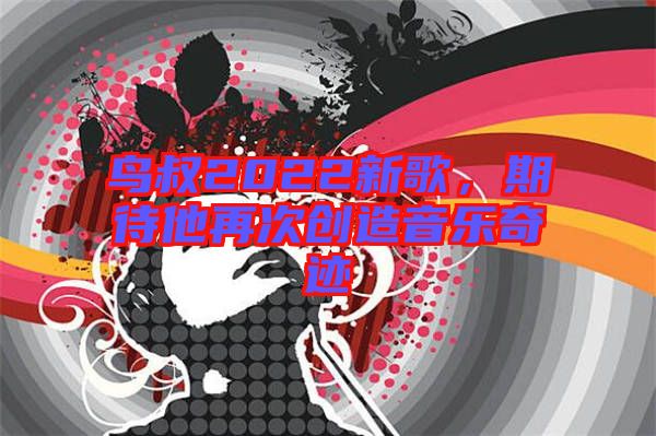 鳥叔2022新歌，期待他再次創造音樂奇跡