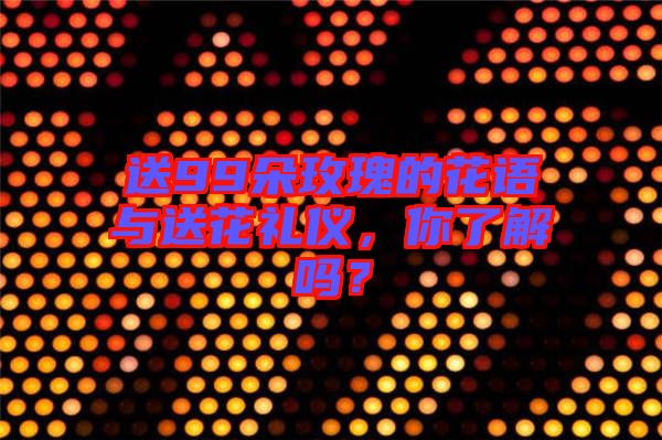 送99朵玫瑰的花語與送花禮儀，你了解嗎？