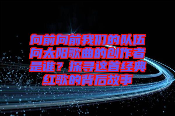 向前向前我們的隊伍向太陽歌曲的創作者是誰？探尋這首經典紅歌的背后故事