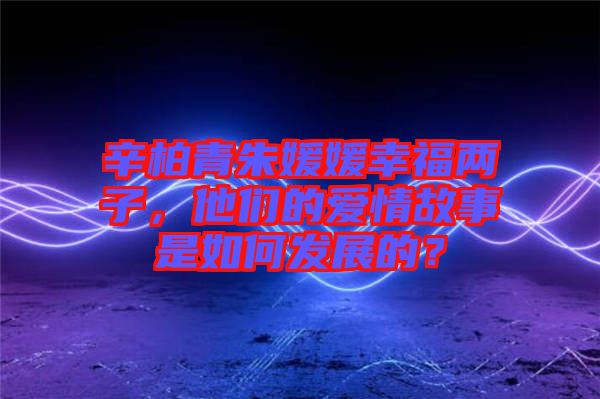 辛柏青朱媛媛幸福兩子，他們的愛情故事是如何發(fā)展的？