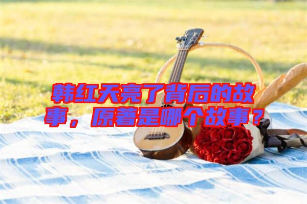 韓紅天亮了背后的故事，原著是哪個故事？