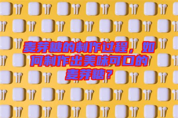 麥芽糖的制作過程，如何制作出美味可口的麥芽糖？