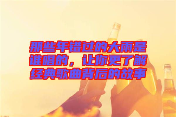 那些年錯過的大雨是誰唱的，讓你更了解經典歌曲背后的故事