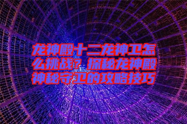 龍神殿十二龍神衛怎么挑戰？探秘龍神殿神秘守衛的攻略技巧
