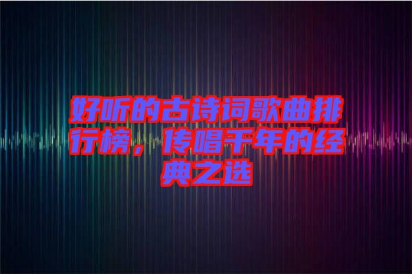 好聽的古詩詞歌曲排行榜，傳唱千年的經典之選