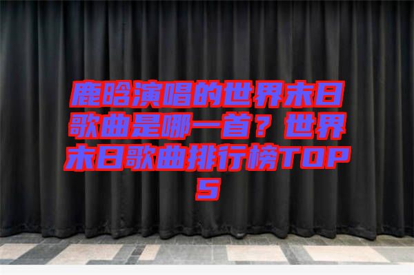 鹿晗演唱的世界末日歌曲是哪一首？世界末日歌曲排行榜TOP5