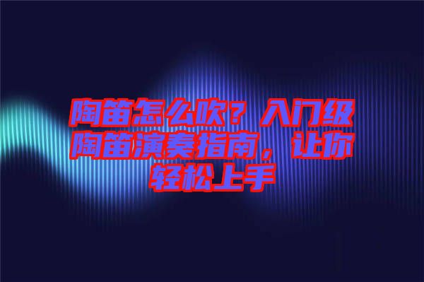 陶笛怎么吹？入門級陶笛演奏指南，讓你輕松上手