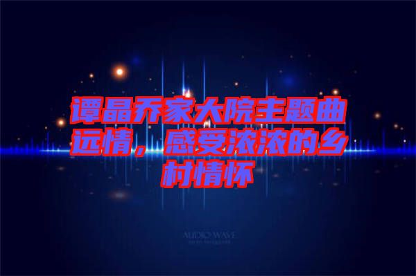譚晶喬家大院主題曲遠情，感受濃濃的鄉村情懷