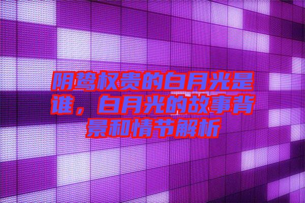 陰鷙權貴的白月光是誰，白月光的故事背景和情節解析