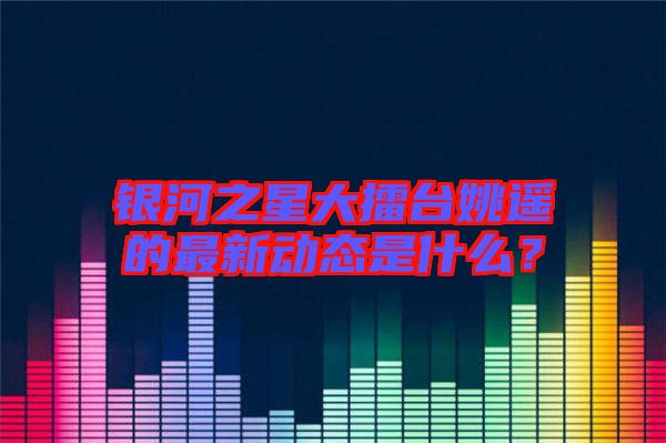 銀河之星大擂臺姚遙的最新動態是什么？