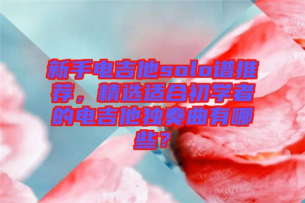 新手電吉他solo譜推薦，精選適合初學(xué)者的電吉他獨奏曲有哪些？
