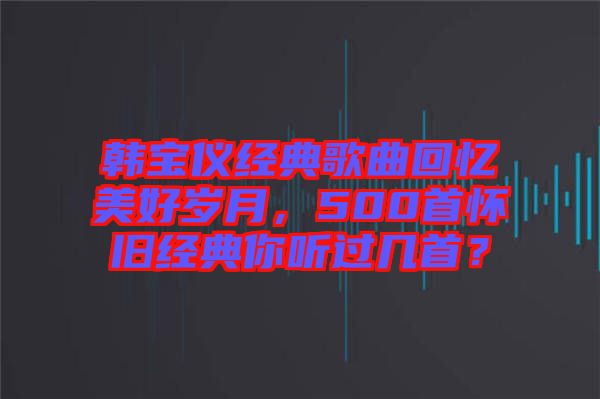 韓寶儀經(jīng)典歌曲回憶美好歲月，500首懷舊經(jīng)典你聽過幾首？