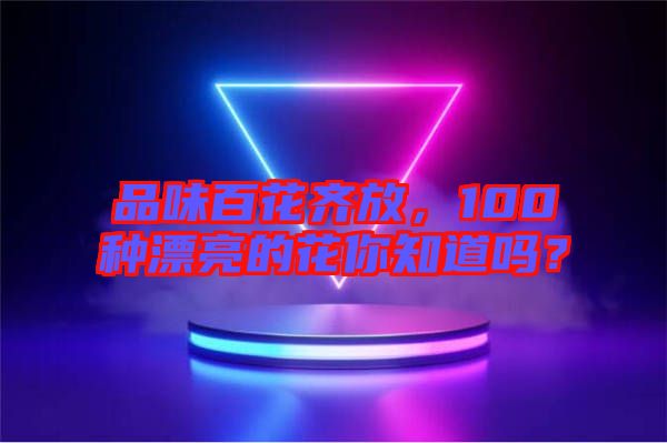品味百花齊放，100種漂亮的花你知道嗎？