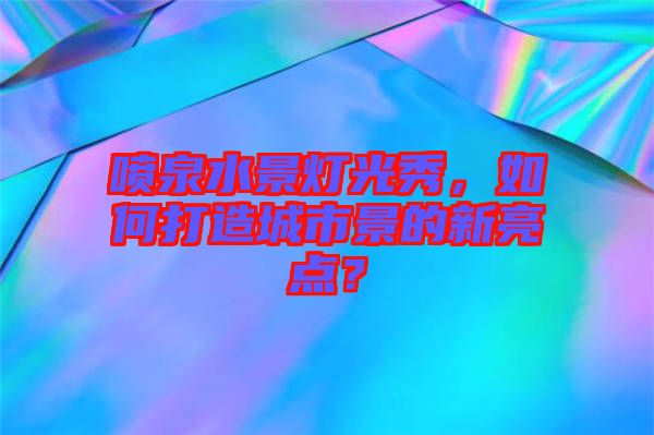 噴泉水景燈光秀，如何打造城市景的新亮點？