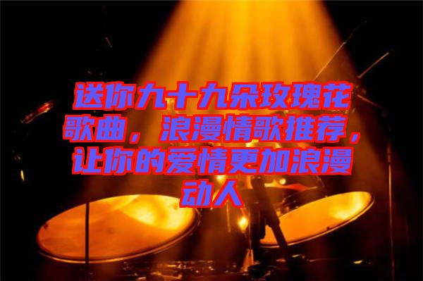 送你九十九朵玫瑰花歌曲，浪漫情歌推薦，讓你的愛情更加浪漫動人