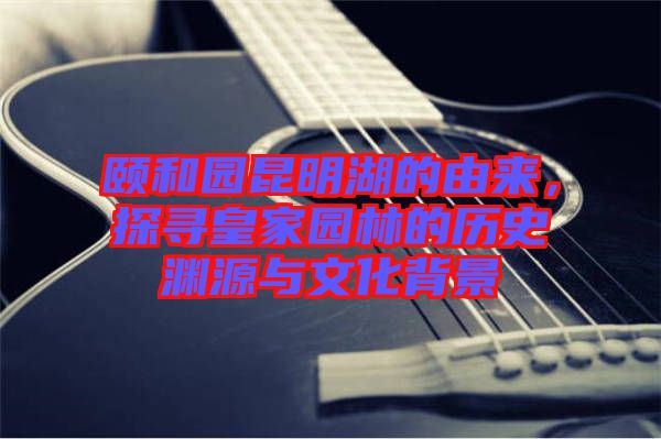 頤和園昆明湖的由來，探尋皇家園林的歷史淵源與文化背景