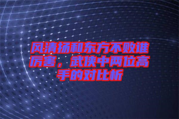風(fēng)清揚(yáng)和東方不敗誰厲害，武俠中兩位高手的對比析