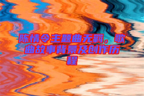 陳情令主題曲無羈，歌曲故事背景及創作歷程