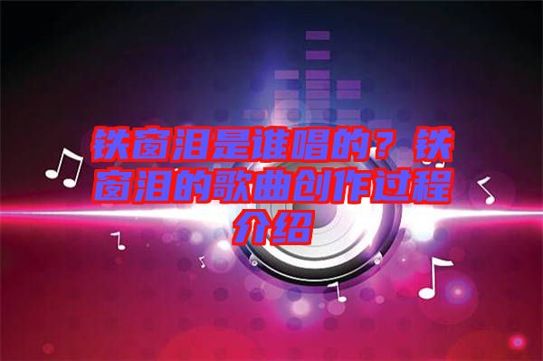 鐵窗淚是誰唱的？鐵窗淚的歌曲創作過程介紹