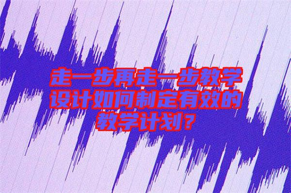 走一步再走一步教學(xué)設(shè)計如何制定有效的教學(xué)計劃？