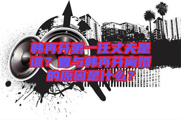韓再芬第一任丈夫是誰(shuí)？曾與韓再芬離婚的原因是什么？