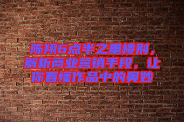 陳翔6點半之重樓別，解析商業營銷手段，讓你看懂作品中的奧妙
